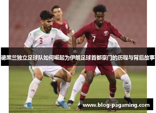 德黑兰独立足球队如何崛起为伊朗足球首都豪门的历程与背后故事 德黑兰独立足球队如何崛起为伊朗足球首都豪门的历程与背后故事