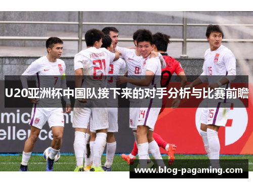 U20亚洲杯中国队接下来的对手分析与比赛前瞻 U20亚洲杯中国队接下来的对手分析与比赛前瞻