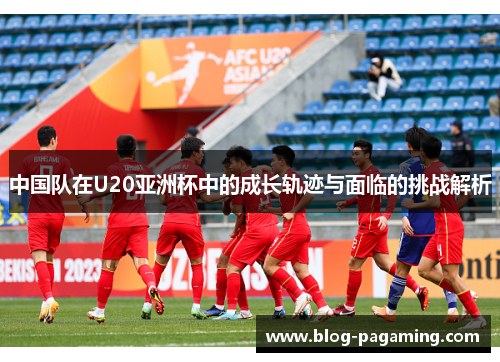 中国队在U20亚洲杯中的成长轨迹与面临的挑战解析 中国队在U20亚洲杯中的成长轨迹与面临的挑战解析