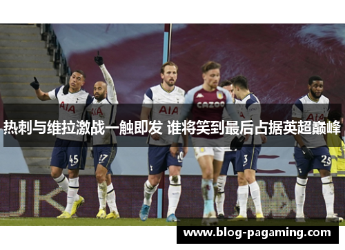 热刺与维拉激战一触即发 谁将笑到最后占据英超巅峰 热刺与维拉激战一触即发 谁将笑到最后占据英超巅峰