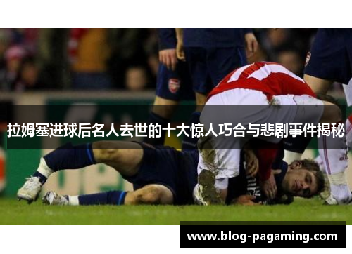 拉姆塞进球后名人去世的十大惊人巧合与悲剧事件揭秘 拉姆塞进球后名人去世的十大惊人巧合与悲剧事件揭秘