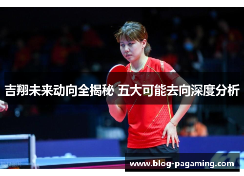 吉翔未来动向全揭秘 五大可能去向深度分析 吉翔未来动向全揭秘 五大可能去向深度分析