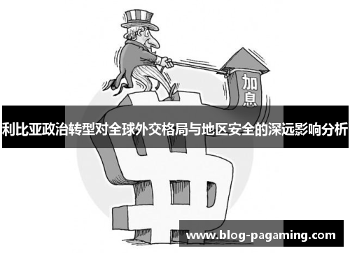 利比亚政治转型对全球外交格局与地区安全的深远影响分析