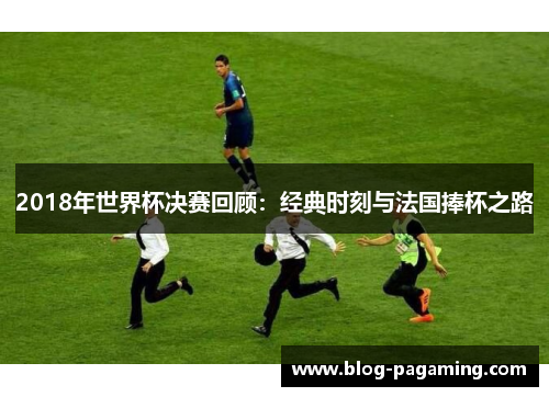 2018年世界杯决赛回顾:经典时刻与法国捧杯之路 2018年世界杯决赛回顾:经典时刻与法国捧杯之路