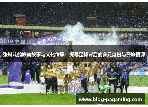 张琳芃的族裔故事与文化传承:探寻足球背后的多元身份与民族根源 张琳芃的族裔故事与文化传承:探寻足球背后的多元身份与民族根源