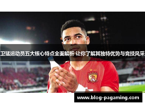 卫猛运动员五大核心特点全面解析 让你了解其独特优势与竞技风采 卫猛运动员五大核心特点全面解析 让你了解其独特优势与竞技风采