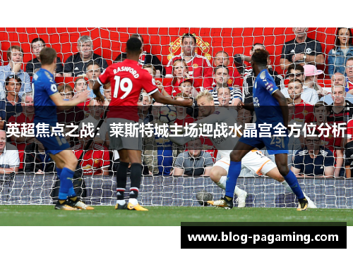 英超焦点之战：莱斯特城主场迎战水晶宫全方位分析