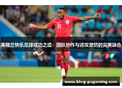 英格兰快乐足球成功之道:团队协作与进攻激情的完美融合 英格兰快乐足球成功之道:团队协作与进攻激情的完美融合