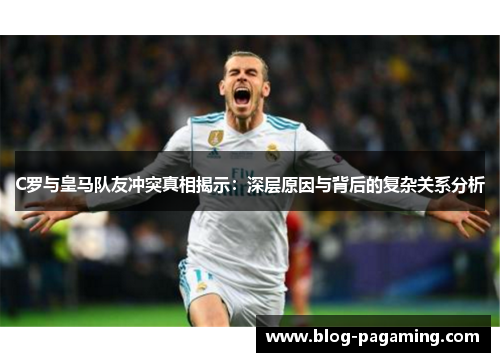 C罗与皇马队友冲突真相揭示：深层原因与背后的复杂关系分析