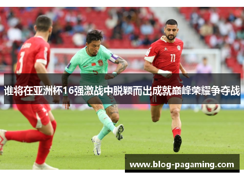 谁将在亚洲杯16强激战中脱颖而出成就巅峰荣耀争夺战