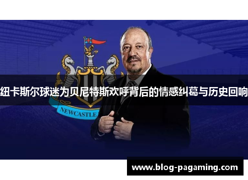 纽卡斯尔球迷为贝尼特斯欢呼背后的情感纠葛与历史回响 纽卡斯尔球迷为贝尼特斯欢呼背后的情感纠葛与历史回响