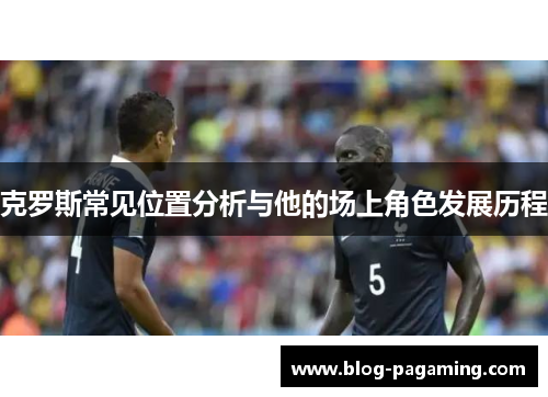 克罗斯常见位置分析与他的场上角色发展历程 克罗斯常见位置分析与他的场上角色发展历程