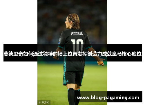 莫德里奇如何通过独特的场上位置发挥创造力成就皇马核心地位 莫德里奇如何通过独特的场上位置发挥创造力成就皇马核心地位
