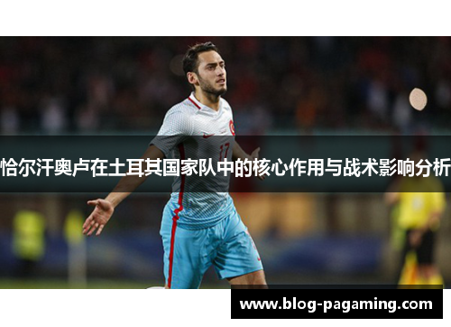 恰尔汗奥卢在土耳其国家队中的核心作用与战术影响分析 恰尔汗奥卢在土耳其国家队中的核心作用与战术影响分析