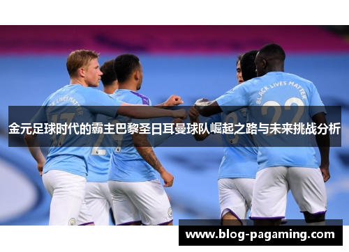 金元足球时代的霸主巴黎圣日耳曼球队崛起之路与未来挑战分析 金元足球时代的霸主巴黎圣日耳曼球队崛起之路与未来挑战分析