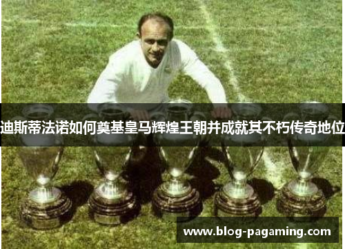 迪斯蒂法诺如何奠基皇马辉煌王朝并成就其不朽传奇地位