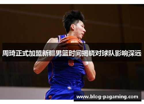 周琦正式加盟新疆男篮时间揭晓对球队影响深远