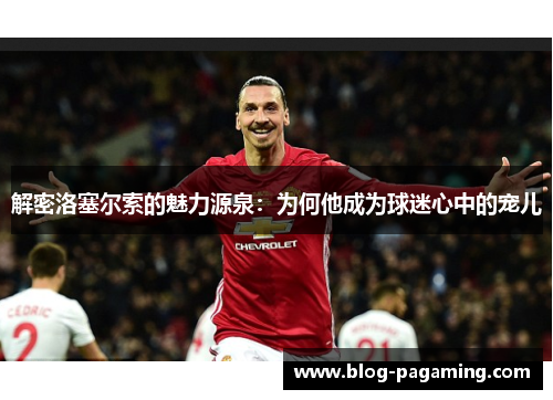 解密洛塞尔索的魅力源泉：为何他成为球迷心中的宠儿