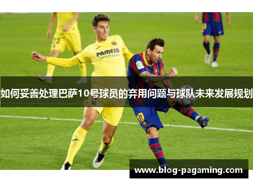 如何妥善处理巴萨10号球员的弃用问题与球队未来发展规划