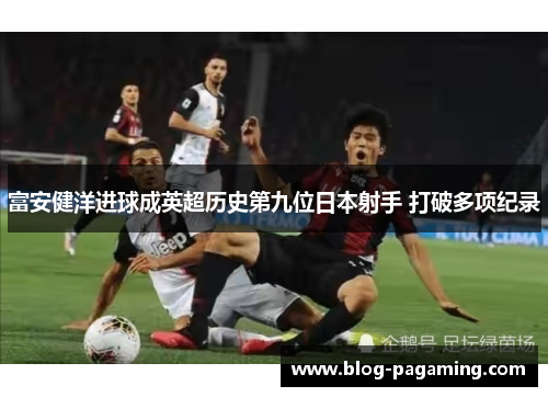 富安健洋进球成英超历史第九位日本射手 打破多项纪录 富安健洋进球成英超历史第九位日本射手 打破多项纪录