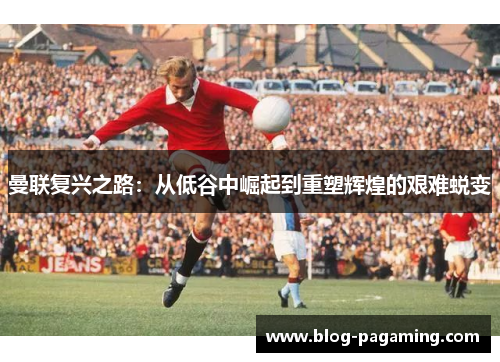 曼联复兴之路:从低谷中崛起到重塑辉煌的艰难蜕变 曼联复兴之路:从低谷中崛起到重塑辉煌的艰难蜕变