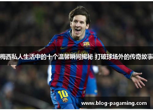 梅西私人生活中的十个温馨瞬间揭秘 打破球场外的传奇故事 梅西私人生活中的十个温馨瞬间揭秘 打破球场外的传奇故事
