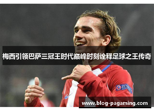 梅西引领巴萨三冠王时代巅峰时刻诠释足球之王传奇 梅西引领巴萨三冠王时代巅峰时刻诠释足球之王传奇