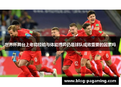 世界杯舞台上老将经验与体能博弈仍是球队成败重要的因素吗 世界杯舞台上老将经验与体能博弈仍是球队成败重要的因素吗