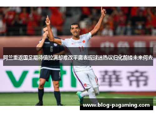 阿兰重返国足期待值拉满却难改平庸表现球迷热议归化前锋未来何去