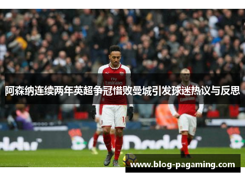 阿森纳连续两年英超争冠惜败曼城引发球迷热议与反思
