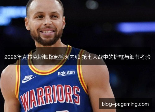 2026年克拉克斯顿撑起篮网内线 抢七大战中的护框与细节考验